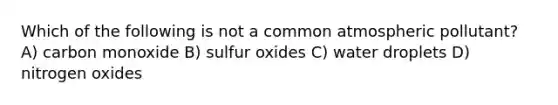 Which of the following is not a common atmospheric pollutant? A) carbon monoxide B) sulfur oxides C) water droplets D) nitrogen oxides