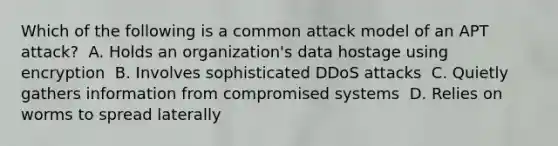 Which of the following is a common attack model of an APT attack? ​ A. Holds an organization's data hostage using encryption ​ B. Involves sophisticated DDoS attacks ​ C. Quietly gathers information from compromised systems ​ D. Relies on worms to spread laterally