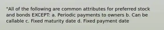 "All of the following are common attributes for preferred stock and bonds EXCEPT: a. Periodic payments to owners b. Can be callable c. Fixed maturity date d. Fixed payment date