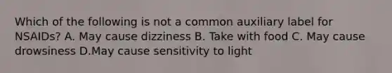 Which of the following is not a common auxiliary label for NSAIDs? A. May cause dizziness B. Take with food C. May cause drowsiness D.May cause sensitivity to light