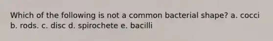 Which of the following is not a common bacterial shape? a. cocci b. rods. c. disc d. spirochete e. bacilli