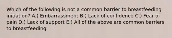 Which of the following is not a common barrier to breastfeeding initiation? A.) Embarrassment B.) Lack of confidence C.) Fear of pain D.) Lack of support E.) All of the above are common barriers to breastfeeding