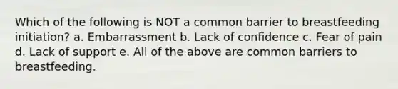 Which of the following is NOT a common barrier to breastfeeding initiation? a. Embarrassment b. Lack of confidence c. Fear of pain d. Lack of support e. All of the above are common barriers to breastfeeding.