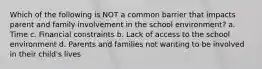 Which of the following is NOT a common barrier that impacts parent and family involvement in the school environment? a. Time c. Financial constraints b. Lack of access to the school environment d. Parents and families not wanting to be involved in their child's lives