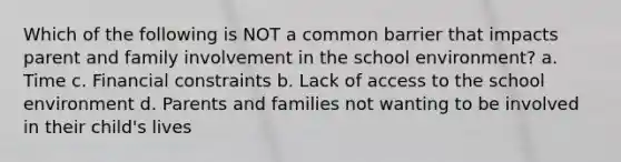 Which of the following is NOT a common barrier that impacts parent and family involvement in the school environment? a. Time c. Financial constraints b. Lack of access to the school environment d. Parents and families not wanting to be involved in their child's lives