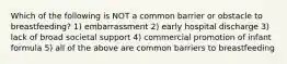 Which of the following is NOT a common barrier or obstacle to breastfeeding? 1) embarrassment 2) early hospital discharge 3) lack of broad societal support 4) commercial promotion of infant formula 5) all of the above are common barriers to breastfeeding