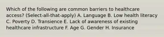 Which of the following are common barriers to healthcare access? (Select-all-that-apply) A. Language B. Low health literacy C. Poverty D. Transience E. Lack of awareness of existing healthcare infrastructure F. Age G. Gender H. Insurance