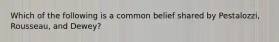 Which of the following is a common belief shared by Pestalozzi, Rousseau, and Dewey?