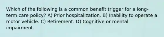 Which of the following is a common benefit trigger for a long-term care policy? A) Prior hospitalization. B) Inability to operate a motor vehicle. C) Retirement. D) Cognitive or mental impairment.