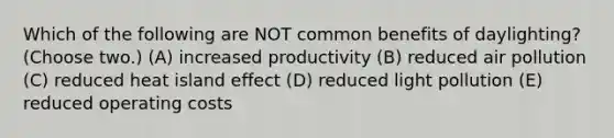 Which of the following are NOT common benefits of daylighting? (Choose two.) (A) increased productivity (B) reduced air pollution (C) reduced heat island effect (D) reduced light pollution (E) reduced operating costs