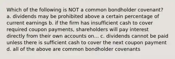 Which of the following is NOT a common bondholder covenant? a. dividends may be prohibited above a certain percentage of current earnings b. if the firm has insufficient cash to cover required coupon payments, shareholders will pay interest directly from their own accounts on... c. dividends cannot be paid unless there is sufficient cash to cover the next coupon payment d. all of the above are common bondholder covenants