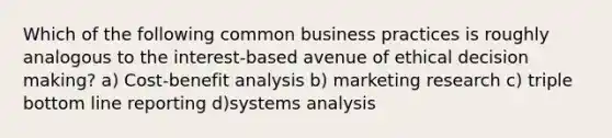 Which of the following common business practices is roughly analogous to the interest-based avenue of ethical decision making? a) Cost-benefit analysis b) marketing research c) triple bottom line reporting d)systems analysis