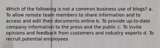 Which of the following is not a common business use of blogs? a. To allow remote team members to share information and to access and edit their documents online b. To provide up-to-date company information to the press and the public c. To invite opinions and feedback from customers and industry experts d. To recruit potential employees