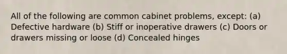 All of the following are common cabinet problems, except: (a) Defective hardware (b) Stiff or inoperative drawers (c) Doors or drawers missing or loose (d) Concealed hinges