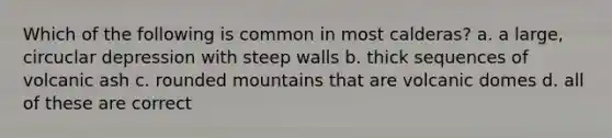 Which of the following is common in most calderas? a. a large, circuclar depression with steep walls b. thick sequences of volcanic ash c. rounded mountains that are volcanic domes d. all of these are correct