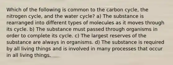 Which of the following is common to <a href='https://www.questionai.com/knowledge/kMvxsmmBPd-the-carbon-cycle' class='anchor-knowledge'>the carbon cycle</a>, <a href='https://www.questionai.com/knowledge/kbs8ipDdy2-the-nitrogen-cycle' class='anchor-knowledge'>the nitrogen cycle</a>, and the water cycle? a) The substance is rearranged into different types of molecules as it moves through its cycle. b) The substance must passed through organisms in order to complete its cycle. c) The largest reserves of the substance are always in organisms. d) The substance is required by all living things and is involved in many processes that occur in all living things.