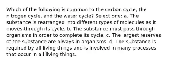 Which of the following is common to the carbon cycle, the nitrogen cycle, and the water cycle? Select one: a. The substance is rearranged into different types of molecules as it moves through its cycle. b. The substance must pass through organisms in order to complete its cycle. c. The largest reserves of the substance are always in organisms. d. The substance is required by all living things and is involved in many processes that occur in all living things.