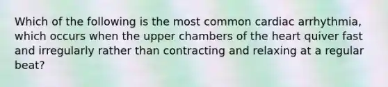 Which of the following is the most common cardiac arrhythmia, which occurs when the upper chambers of the heart quiver fast and irregularly rather than contracting and relaxing at a regular beat?