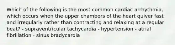 Which of the following is the most common cardiac arrhythmia, which occurs when the upper chambers of the heart quiver fast and irregularly rather than contracting and relaxing at a regular beat? - supraventricular tachycardia - hypertension - atrial fibrillation - sinus bradycardia