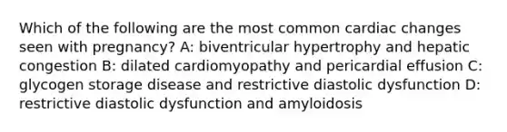 Which of the following are the most common cardiac changes seen with pregnancy? A: biventricular hypertrophy and hepatic congestion B: dilated cardiomyopathy and pericardial effusion C: glycogen storage disease and restrictive diastolic dysfunction D: restrictive diastolic dysfunction and amyloidosis