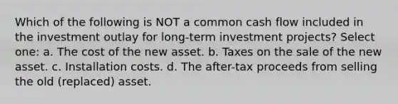 Which of the following is NOT a common cash flow included in the investment outlay for long-term investment projects? Select one: a. The cost of the new asset. b. Taxes on the sale of the new asset. c. Installation costs. d. The after-tax proceeds from selling the old (replaced) asset.