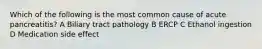 Which of the following is the most common cause of acute pancreatitis? A Biliary tract pathology B ERCP C Ethanol ingestion D Medication side effect