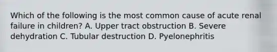 Which of the following is the most common cause of acute renal failure in children? A. Upper tract obstruction B. Severe dehydration C. Tubular destruction D. Pyelonephritis