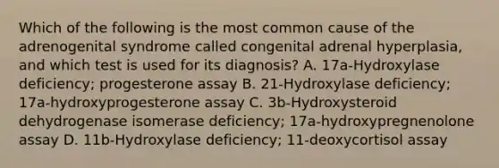 Which of the following is the most common cause of the adrenogenital syndrome called congenital adrenal hyperplasia, and which test is used for its diagnosis? A. 17a-Hydroxylase deficiency; progesterone assay B. 21-Hydroxylase deficiency; 17a-hydroxyprogesterone assay C. 3b-Hydroxysteroid dehydrogenase isomerase deficiency; 17a-hydroxypregnenolone assay D. 11b-Hydroxylase deficiency; 11-deoxycortisol assay