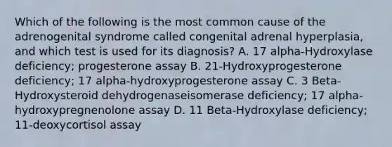 Which of the following is the most common cause of the adrenogenital syndrome called congenital adrenal hyperplasia, and which test is used for its diagnosis? A. 17 alpha-Hydroxylase deficiency; progesterone assay B. 21-Hydroxyprogesterone deficiency; 17 alpha-hydroxyprogesterone assay C. 3 Beta-Hydroxysteroid dehydrogenaseisomerase deficiency; 17 alpha-hydroxypregnenolone assay D. 11 Beta-Hydroxylase deficiency; 11-deoxycortisol assay