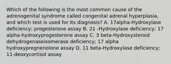 Which of the following is the most common cause of the adrenogenital syndrome called congenital adrenal hyperplasia, and which test is used for its diagnosis? A. 17alpha-Hydroxylase deficiency; progesterone assay B. 21 -Hydroxylase deficiency; 17 alpha-hydroxyprogesterone assay C. 3 beta-Hydroxysteroid dehydrogenaseisomerase deficiency; 17 alpha hydroxypregnenolone assay D. 11 beta-Hydroxylase deficiency; 11-deoxycortisol assay