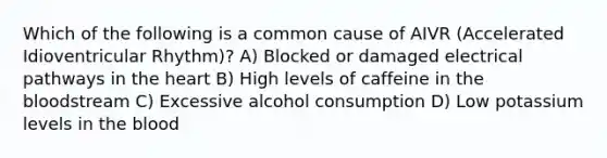 Which of the following is a common cause of AIVR (Accelerated Idioventricular Rhythm)? A) Blocked or damaged electrical pathways in <a href='https://www.questionai.com/knowledge/kya8ocqc6o-the-heart' class='anchor-knowledge'>the heart</a> B) High levels of caffeine in <a href='https://www.questionai.com/knowledge/k7oXMfj7lk-the-blood' class='anchor-knowledge'>the blood</a>stream C) Excessive alcohol consumption D) Low potassium levels in the blood