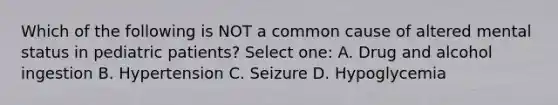 Which of the following is NOT a common cause of altered mental status in pediatric patients? Select one: A. Drug and alcohol ingestion B. Hypertension C. Seizure D. Hypoglycemia