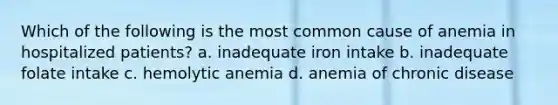 Which of the following is the most common cause of anemia in hospitalized patients? a. inadequate iron intake b. inadequate folate intake c. hemolytic anemia d. anemia of chronic disease