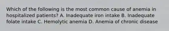 Which of the following is the most common cause of anemia in hospitalized patients? A. Inadequate iron intake B. Inadequate folate intake C. Hemolytic anemia D. Anemia of chronic disease