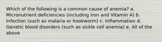 Which of the following is a common cause of anemia? a. Micronutrient deficiencies (including iron and Vitamin A) b. Infection (such as malaria or hookworm) c. Inflammation d. Genetic blood disorders (such as sickle cell anemia) e. All of the above