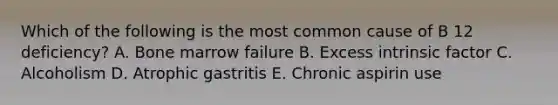 Which of the following is the most common cause of B 12 deficiency? A. Bone marrow failure B. Excess intrinsic factor C. Alcoholism D. Atrophic gastritis E. Chronic aspirin use