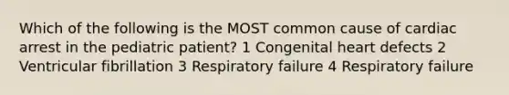 Which of the following is the MOST common cause of cardiac arrest in the pediatric patient? 1 Congenital heart defects 2 Ventricular fibrillation 3 Respiratory failure 4 Respiratory failure