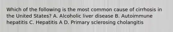 Which of the following is the most common cause of cirrhosis in the United States? A. Alcoholic liver disease B. Autoimmune hepatitis C. Hepatitis A D. Primary sclerosing cholangitis