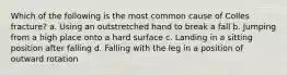 Which of the following is the most common cause of Colles fracture? a. Using an outstretched hand to break a fall b. Jumping from a high place onto a hard surface c. Landing in a sitting position after falling d. Falling with the leg in a position of outward rotation