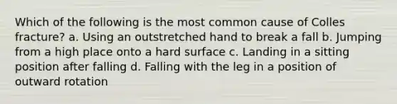 Which of the following is the most common cause of Colles fracture? a. Using an outstretched hand to break a fall b. Jumping from a high place onto a hard surface c. Landing in a sitting position after falling d. Falling with the leg in a position of outward rotation