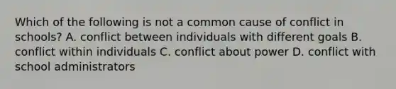 Which of the following is not a common cause of conflict in schools? A. conflict between individuals with different goals B. conflict within individuals C. conflict about power D. conflict with school administrators