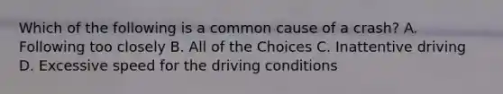 Which of the following is a common cause of a crash? A. Following too closely B. All of the Choices C. Inattentive driving D. Excessive speed for the driving conditions