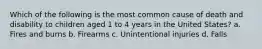 Which of the following is the most common cause of death and disability to children aged 1 to 4 years in the United States? a. Fires and burns b. Firearms c. Unintentional injuries d. Falls