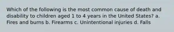 Which of the following is the most common cause of death and disability to children aged 1 to 4 years in the United States? a. Fires and burns b. Firearms c. Unintentional injuries d. Falls