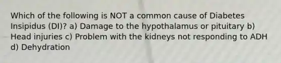 Which of the following is NOT a common cause of Diabetes Insipidus (DI)? a) Damage to the hypothalamus or pituitary b) Head injuries c) Problem with the kidneys not responding to ADH d) Dehydration