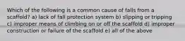 Which of the following is a common cause of falls from a scaffold? a) lack of fall protection system b) slipping or tripping c) improper means of climbing on or off the scaffold d) improper construction or failure of the scaffold e) all of the above