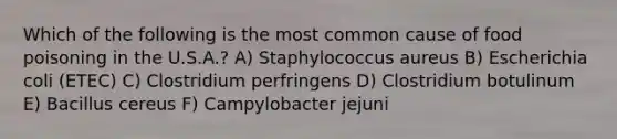 Which of the following is the most common cause of food poisoning in the U.S.A.? A) Staphylococcus aureus B) Escherichia coli (ETEC) C) Clostridium perfringens D) Clostridium botulinum E) Bacillus cereus F) Campylobacter jejuni