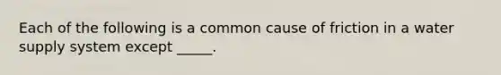 Each of the following is a common cause of friction in a water supply system except _____.