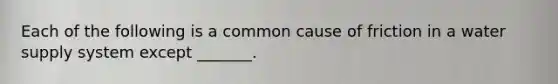 Each of the following is a common cause of friction in a water supply system except _______.