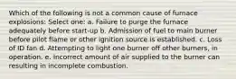 Which of the following is not a common cause of furnace explosions: Select one: a. Failure to purge the furnace adequately before start-up b. Admission of fuel to main burner before pilot flame or other ignition source is established. c. Loss of ID fan d. Attempting to light one burner off other burners, in operation. e. Incorrect amount of air supplied to the burner can resulting in incomplete combustion.